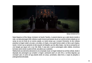 Django Unchained (2012)
Neste fotograma do filme Django Unchained, de Quentin Tarantino, é possível observar que a ação decorre durante a
noite, e as sete personagens (três mulheres e quatro homens) permanecem de pé num caminho de terra rodeado por um
campo de erva de fronte de um enorme casarão, ao mesmo tempo que o encaram firmemente. As três mulheres
presentes na imagem vestem uma saia e, uma delas, um chapéu. Já os quatro homens vestem um fato e usam chapéus,
exceto o homem que se apresenta do lado esquerdo da fotografia, que não utiliza chapéu, mas faz-se acompanhar por
uma bengala que segura com a sua mão direita. A casa para a qual os personagens estão voltados, encontra-se
iluminada, sendo visíveisna parte da frente, seis pilares que a sustentam.
Relativamente aos elementos estruturais de uma composição visual, na imagem destacam-se as linhas verticais, devido à
disposição das personagens que compõem a imagem, acentuando assim um certo ritmo, e as linhas diagonais, que
convergem para um ponto de fuga presente dentro de campo, aumentando, desta forma, a noção de perspetiva e
prolongamento/continuidade.
82
 