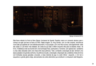 Django Unchained (2012)
Este frame retirado do final do filme Django Unchained de Quentin Tarantino marca um momento decisivo para o
começo da ação que leva ao fecho do filme. Nesta imagem, Dr. King Schultz, com um fato cinzento, encontra-se
numa sala que aparenta ser uma biblioteca/escritório. Asua posição, com uma mão na anca, outra ligeiramente atrás
das costas e o pé direito mais afastado, dá a ideia de que está a refletir enquanto olha para as estantes cheias de
livros. Abiblioteca onde se encontra tem uma iluminação fraca, acentuando o momento, com apenas dois candeeiros
e umas velas colocadas sobre uma mesa entre duas poltronas. Todo o ambiente e decoração da sala lembram uma
época passada e de grandes senhores. As poltronas de pele, adecoração e disposição das prateleiras cheias de livros
com lombadas escuras gravadas a dourado, a mesa redonda de jogo no canto inferior esquerdo, o mini bar à
esquerda eo grande globo antigo, são exemplos dos vários elementos que constituem e enriquecem este fotograma.
84
 