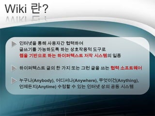  교수자-학습자 간, 학습자-학습자 간    실시간 Q&A 가능 사용자 간 협력하여 콘텐츠작성, 수정, 저장, 공유, 출판이 한꺼번에 가능 집단 지성 활용 가능Wiki 란?인터넷을 통해 사용자간 협력하여 글쓰기를 가능하도록 하는 상호작용적 도구로웹을 기반으로 하는 하이퍼텍스트 저작 시스템의 일종하이퍼텍스트 글의 한 가지 또는 그런 글을 쓰는 협력 소프트웨어누구나(Anybody), 어디서나(Anywhere), 무엇이건(Anything), 언제든지(Anytime) 수정할 수 있는 인터넷 상의 공동 시스템
