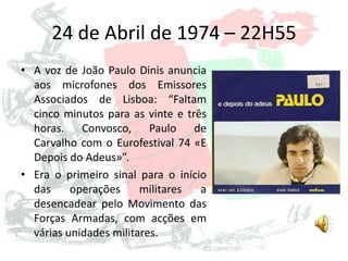 24 de Abril de 1974 – 22H55
• A voz de João Paulo Dinis anuncia
aos microfones dos Emissores
Associados de Lisboa: “Faltam
cinco minutos para as vinte e três
horas. Convosco, Paulo de
Carvalho com o Eurofestival 74 «E
Depois do Adeus»”.
• Era o primeiro sinal para o início
das operações militares a
desencadear pelo Movimento das
Forças Armadas, com acções em
várias unidades militares.
 