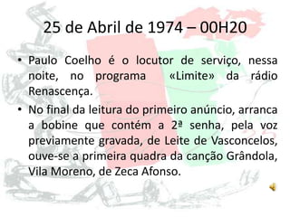 25 de Abril de 1974 – 00H20
• Paulo Coelho é o locutor de serviço, nessa
noite, no programa «Limite» da rádio
Renascença.
• No final da leitura do primeiro anúncio, arranca
a bobine que contém a 2ª senha, pela voz
previamente gravada, de Leite de Vasconcelos,
ouve-se a primeira quadra da canção Grândola,
Vila Moreno, de Zeca Afonso.
 
