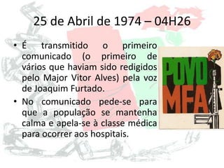 25 de Abril de 1974 – 04H26
• É transmitido o primeiro
comunicado (o primeiro de
vários que haviam sido redigidos
pelo Major Vitor Alves) pela voz
de Joaquim Furtado.
• No comunicado pede-se para
que a população se mantenha
calma e apela-se à classe médica
para ocorrer aos hospitais.
 