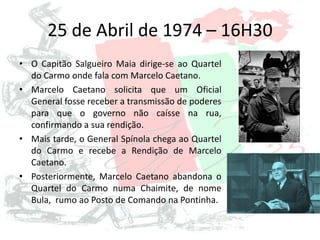 25 de Abril de 1974 – 16H30
• O Capitão Salgueiro Maia dirige-se ao Quartel
do Carmo onde fala com Marcelo Caetano.
• Marcelo Caetano solicita que um Oficial
General fosse receber a transmissão de poderes
para que o governo não caísse na rua,
confirmando a sua rendição.
• Mais tarde, o General Spínola chega ao Quartel
do Carmo e recebe a Rendição de Marcelo
Caetano.
• Posteriormente, Marcelo Caetano abandona o
Quartel do Carmo numa Chaimite, de nome
Bula, rumo ao Posto de Comando na Pontinha.
 