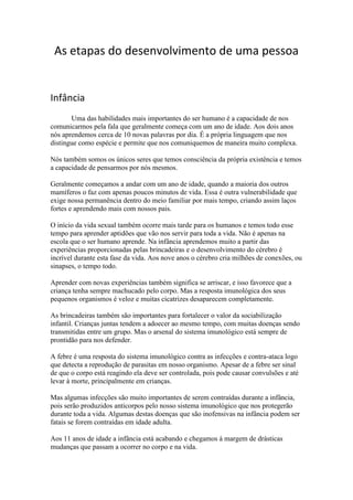 As etapas do desenvolvimento de uma pessoa<br />          <br />Infância <br />   Uma das habilidades mais importantes do ser humano é a capacidade de nos comunicarmos pela fala que geralmente começa com um ano de idade. Aos dois anos nós aprendemos cerca de 10 novas palavras por dia. É a própria linguagem que nos distingue como espécie e permite que nos comuniquemos de maneira muito complexa. <br />Nós também somos os únicos seres que temos consciência da própria existência e temos a capacidade de pensarmos por nós mesmos. <br />Geralmente começamos a andar com um ano de idade, quando a maioria dos outros mamíferos o faz com apenas poucos minutos de vida. Essa é outra vulnerabilidade que exige nossa permanência dentro do meio familiar por mais tempo, criando assim laços fortes e aprendendo mais com nossos pais.<br />O início da vida sexual também ocorre mais tarde para os humanos e temos todo esse tempo para aprender aptidões que vão nos servir para toda a vida. Não é apenas na escola que o ser humano aprende. Na infância aprendemos muito a partir das experiências proporcionadas pelas brincadeiras e o desenvolvimento do cérebro é incrível durante esta fase da vida. Aos nove anos o cérebro cria milhões de conexões, ou sinapses, o tempo todo.<br />Aprender com novas experiências também significa se arriscar, e isso favorece que a criança tenha sempre machucado pelo corpo. Mas a resposta imunológica dos seus pequenos organismos é veloz e muitas cicatrizes desaparecem completamente.<br />As brincadeiras também são importantes para fortalecer o valor da sociabilização infantil. Crianças juntas tendem a adoecer ao mesmo tempo, com muitas doenças sendo transmitidas entre um grupo. Mas o arsenal do sistema imunológico está sempre de prontidão para nos defender.<br />A febre é uma resposta do sistema imunológico contra as infecções e contra-ataca logo que detecta a reprodução de parasitas em nosso organismo. Apesar de a febre ser sinal de que o corpo está reagindo ela deve ser controlada, pois pode causar convulsões e até levar à morte, principalmente em crianças.<br />Mas algumas infecções são muito importantes de serem contraídas durante a infância, pois serão produzidos anticorpos pelo nosso sistema imunológico que nos protegerão durante toda a vida. Algumas destas doenças que são inofensivas na infância podem ser fatais se forem contraídas em idade adulta.<br />Aos 11 anos de idade a infância está acabando e chegamos à margem de drásticas mudanças que passam a ocorrer no corpo e na vida.<br />Adolescência <br />         A adolescência é uma extraordinária etapa na vida de todas as pessoas. É nela que a pessoa descobre a sua identidade e define a sua personalidade. Nesse processo, manifesta-se uma crise, na qual se reformulam os valores adquiridos na infância e se assimilam numa nova estrutura mais madura.<br />A adolescência é uma época de imaturidade em busca de maturidade. Mas… como é difícil para os pais este novo período na educação dos filhos! No adolescente, nada é estável nem definitivo, porque se encontra numa época de transição.<br />Vejamos, pois, em que consiste a adolescência e o que é a maturidade; quais são as mudanças que os adolescentes costumam sofrer, bem como as fases pelas quais vão passando, para podermos ter atitudes positivas que favoreçam a superação dessa crise.<br />O caminho básico que os pais devem seguir é o da compreensão, com o devido respeito e carinho que merece cada um dos adolescentes.<br />A adolescência é este período no qual uma criança se transforma em adulto. Não se trata apenas de uma mudança na altura e no peso, nas capacidades mentais e na força física, mas, também, de uma grande mudança na forma de ser, de uma evolução da personalidade.<br />ALTERAÇÕES QUE SUCEDEM NAS DIFERENTES ETAPAS DA ADOLESCÊNCIA<br />a) A puberdade ou adolescência inicial (11 a 14 anos)<br />- Nasce a intimidade (o despertar do próprio “eu”).<br />- Crise de crescimento físico, psíquico e maturação sexual.<br />- Não há ainda consciência daquilo que se está a passar.<br />- Conhece pela primeira vez as suas limitações e fraquezas, e sente-se indefeso perante elas.<br />- Desequilíbrio nas emoções, que se reflecte na sensibilidade exagerada e na irritabilidade de carácter.<br />- “Não sintoniza” com o mundo dos adultos.<br />- Refugia-se no isolamento ou no grupo de companheiros de estudo, ou integra-se num grupo de amigos.<br />Ajudas positivas:<br />- Conhecer bem cada adolescente, os seus pontos fortes, as suas fraquezas, amizades, etc.<br />- Revelar-lhe como é, o que lhe está a suceder e que sentidos têm as mudanças que estão a sofrer.<br />- Que conheça as suas limitações e as suas possibilidade.<br />- Ajudá-lo a esclarecer o que é a autêntica liberdade, distinguindo-a da libertinagem.<br />- Que desenvolva a virtude da fortaleza, para que possa fazer por si mesmo esforços pessoais.<br />- Fomentar a flexibilidade nas relações sociais.<br />- Sugerir actividades que lhe permitam estar ocupado.<br />- Que reflicta nas influências negativas do ambiente, especialmente nas que derivam da manipulação publicitária e nas que motivam condutas sexuais desordenadas.<br />B) A adolescência média (13 a 17 anos)<br />- Do despertar do “eu” passa-se à descoberta consciente do “eu”, ou da própria intimidade. A introversão tem agora lugar, pois o adolescente médio precisa de viver dentro de si mesmo.<br />- Aparece a necessidade de amar. Costumam ter imensas amizades. Surge o “primeiro amor”.<br />- A timidez é característica desta fase. Medo da opinião alheia, motivado pela desconfiança em si mesmo e nos outros.<br />- Conflito interior ou da personalidade.<br />- Comportamentos negativos, de inconformismo e agressividade para com os outros. Causados pela frustração de não poderem valer-se por si mesmos.<br />Ajudas positivas:<br />- Guiá-los para que adaptem as suas condutas às aspirações mais nobres e íntimas que descubram dentro de si.<br />- Que saibam desmascarar as manipulações publicitárias e as do meio ambiente, especialmente as do consumismo e tudo aquilo que não lhes permita meterem-se dentro de si mesmos e reflectir.<br />- Que aprendam a procurar o silêncio, para que, sem medo, possam conhecer-se a si mesmos – a pensar e a reflectir – e descobrir as suas mais profundas aspirações e fazer propósitos com decisão.<br />- Colaborar com eles para que descubram o valor e o respeito pela intimidade.<br />- Que se esforcem por pensar e reflectir com rigor, evitando a superficialidade.<br />- A paciência e o amor, unidos a uma suave firmeza, são os recursos para libertar o jovem da esfera das suas impertinências.<br />- Evitar os enfrentamentos violentos. Permitir-lhe que se acalme perante as suas reacções violentas.<br />- Manter a serenidade a todo o custo, para poder dialogar com ele.<br />C) A adolescência superior (16 a 22 anos)<br />- Começa a compreender-se e a encontrar-se a si mesmo e sente melhor a integração no mundo onde vive.<br />- Apresenta um significativo progresso na superação da timidez.<br />- É mais sereno na sua conduta. Mostra-se menos vulnerável às dificuldades.<br />- Tem maior autodomínio.<br />- É a época de tomar decisões: futuro, estudos…<br />- Começa a projectar a sua vida.<br />- Estabelece relações mais pessoais e profundas.<br />Ajudas positivas:<br />- Que aprendam a escutar e a compreender os que pensam de forma diferente da deles ou do seu pequeno grupo, mas que não abdiquem das suas ideias ou princípios.<br />- Que reflictam constantemente sobre os pontos de vista que são contrários aos seus, sabendo interpretá-los adequadamente.<br />- Que saibam suportar as contrariedades que qualquer responsabilidade implica, seja própria ou perante os outros.<br />- “Querer é poder”. Que se convençam de que não é possível conseguir mais se não nos propomos seriamente a isso.<br />Tópicos para lidar com um adolescente:<br />- Mostra-lhe sincera amizade.<br />- Estabelece uma comunicação baseada no respeito, na confiança e na oportunidade.<br />- Tem sempre muita compreensão.<br />- Aprende a escutá-los.<br />- Não te canses de os animar.<br />- Exige suavemente, mas com firmeza.<br />- Compartilha dos seus projectos.<br />- Mede bem aquilo que lhe vais exigir.<br />- Mantém-te firme nas decisões que se tiverem tomado.<br />- Cede nas coisas de pouca importância<br />Adulta <br /> <br />-Entrada no mercado de trabalho<br />-Mudança de status das relações afetivosexuais<br />(casamento, divórcio)<br />-Formação de famílias...<br />-E também das estabilidades<br />-Contudo, não se pode negligenciar os factores socioculturais<br />3º Idade<br />   Envelhecer é um processo que faz parte da vida de todo ser humano, mas a questão é como envelhecer com saúde? Ao longo dos anos o metabolismo torna-se mais lento e já não tem a mesma capacidade de absorver nutrientes e eliminar gorduras. A consequência directa disso é o aumento de peso e a diminuição da massa muscular.<br />E para que você envelheça com saúde é preciso seguir algumas dicas, como fazer uma actividade física, uma caminhada, hidroginástica, coisas do tipo, pois qualquer desporto praticado por 30 minutos de maneira intercalada ou contínua, três vezes por semana, contribui bastante para o bem-estar físico e mental. O uso de prótese dentária diminui a força da mastigação em aproximadamente 50 e 60%, considerando isso, o idoso tende a optar por alimentos macios e fáceis de triturar.<br />Outra característica comum é a alteração do paladar, para sentir o sabor dos alimentos o idoso pode ter dificuldades para discernir certos gostos, principalmente o azedo e o ácido. A sensação doce fica mais forte e o salgado pode demorar mais para ser percebido. É preciso ter atenção na hora de cozinhar, para não salgar demais a comida. A falta de apetite é outra irregularidade que deve ser conferida com um médico.<br />