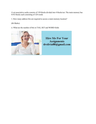 A set associative cache consists of 128 blocks divided into 4 blocks/set. The main memory has
8192 blocks each consisting of 128 words
1. How many address bits are required to access a main memory location?
(06 Marks)
ii. What are the number of bits in TAG, SET and WORD fields
 