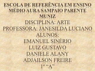 ESCOLA DE REFERÊNCIA EM ENSINO
MÉDIO AURA SAMPAIO PARENTE
MUNIZ
DISCIPLINA: ARTE
PROFESSORA: JANESILDA LUCIANO
ALUNOS:
EMANUEL SINÉRIO
LUIZ GUSTAVO
DANIELE ALANY
ADJAILSON FREIRE
1º “A”
 