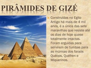 PIRÂMIDES DE GIZÉ
 Construídas no Egito
Antigo há mais de 4 mil
anos, é a única das sete
maravilhas que resiste até
os dias de hoje quase
totalmente intactas.
Foram erguidas para
servirem de tumbas para
as múmias dos faraós
Quéops, Quéfren e
Miquerinos.
 