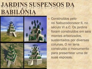 JARDINS SUSPENSOS DA
BABILÔNIA
 Construídos pelo
rei Nabucodonosor II, no
século VI a.C. Os jardins
foram construídos em seis
montes arborizados,
sustentados por diversas
colunas. O rei teria
construído o monumento
para presentear uma de
suas esposas.
 