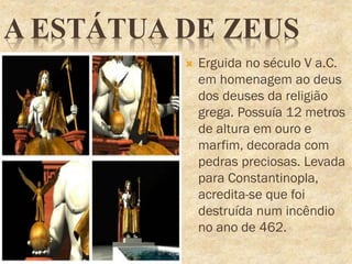 A ESTÁTUA DE ZEUS
 Erguida no século V a.C.
em homenagem ao deus
dos deuses da religião
grega. Possuía 12 metros
de altura em ouro e
marfim, decorada com
pedras preciosas. Levada
para Constantinopla,
acredita-se que foi
destruída num incêndio
no ano de 462.
 
