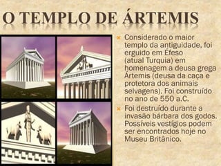 O TEMPLO DE ÁRTEMIS
 Considerado o maior
templo da antiguidade, foi
erguido em Éfeso
(atual Turquia) em
homenagem a deusa grega
Ártemis (deusa da caça e
protetora dos animais
selvagens). Foi construído
no ano de 550 a.C.
 Foi destruído durante a
invasão bárbara dos godos.
Possíveis vestígios podem
ser encontrados hoje no
Museu Britânico.
 