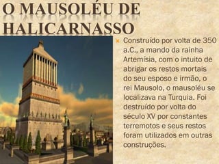O MAUSOLÉU DE
HALICARNASSO
 Construído por volta de 350
a.C., a mando da rainha
Artemísia, com o intuito de
abrigar os restos mortais
do seu esposo e irmão, o
rei Mausolo, o mausoléu se
localizava na Turquia. Foi
destruído por volta do
século XV por constantes
terremotos e seus restos
foram utilizados em outras
construções.
 