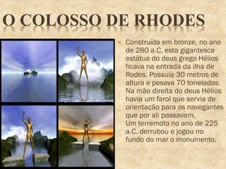 O COLOSSO DE RHODES
 Construída em bronze, no ano
de 280 a.C, esta gigantesca
estátua do deus grego Hélios
ficava na entrada da ilha de
Rodes. Possuía 30 metros de
altura e pesava 70 toneladas.
Na mão direita do deus Hélios
havia um farol que servia de
orientação para os navegantes
que por ali passavam.
Um terremoto no ano de 225
a.C. derrubou e jogou no
fundo do mar o monumento.
 