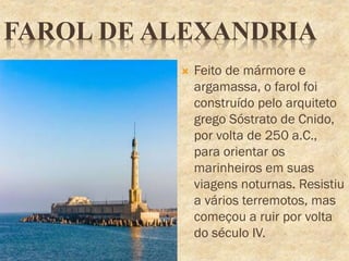 FAROL DE ALEXANDRIA
 Feito de mármore e
argamassa, o farol foi
construído pelo arquiteto
grego Sóstrato de Cnido,
por volta de 250 a.C.,
para orientar os
marinheiros em suas
viagens noturnas. Resistiu
a vários terremotos, mas
começou a ruir por volta
do século IV.
 