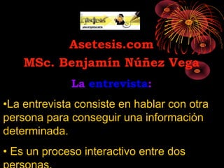 Asetesis.com
    MSc. Benjamín Núñez Vega
             La entrevista:
•La entrevista consiste en hablar con otra
persona para conseguir una información
determinada.
• Es un proceso interactivo entre dos
 