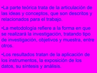 •La parte teórica trata de la articulación de
las ideas y conceptos, que son descritos y
relacionados para el trabajo.
•La metodología refiere a la forma en que
se realizará la investigación, tratando tipo
de investigación, objetivos y muestra, entre
otros.
•Los resultados tratan de la aplicación de
los instrumentos, la exposición de los
datos, su síntesis y análisis.