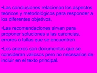 •Las conclusiones relacionan los aspectos
teóricos y metodológicos para responder a
los diferentes objetivos.
•Las recomendaciones sirvan para
proponer soluciones a las carencias,
errores o fallas que se encuentren.
•Los anexos son documentos que se
consideran valiosos pero no necesarios de
incluir en el texto principal.