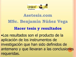 Asetesis.com
MSc. Benjamín Núñez Vega
Hacer tesis y resultados

•Los resultados son el producto de la
aplicación de los instrumentos de
investigación que han sido definidos de
antemano y que llevaran a las conclusiones
requeridas.

 