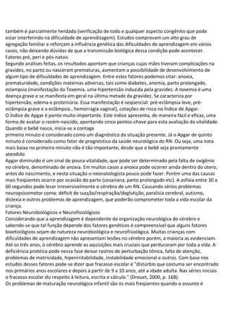 também é parcialmente herdado (verificação de todo e qualquer aspecto congênito que pode
estar interferindo na dificuldade de aprendizagem). Estudos comprovam um alto grau de
agregação familiar e reforçam a influência genética das dificuldades de aprendizagem em vários
casos, não deixando dúvidas de que a transmissão biológica dessa condição pode acontecer.
Fatores pré, peri e pós-natais
Segundo análises feitas, os resultados apontam que crianças cujas mães tiveram complicações na
gravidez, no parto ou nasceram prematuras, aumentam a possibilidade de desenvolvimento de
algum tipo de dificuldades de aprendizagem. Entre estes fatores podemos citar: anoxia,
prematuridade, condições maternas adversas, tais como diabetes, anemia, parto prolongado,
eclampsia (manifestação da Toxemia, uma hipertensão induzida pela gravidez. A toxemia é uma
doença grave e se manifesta em geral na última metade da gravidez. Se caracteriza por
hipertensão, edema e proteinúria. Essa manifestação é seqüencial: pré-eclâmpsia leve, pré-
eclâmpsia grave e a eclâmpsia., hemorragia vaginal), cotações de risco no Índice de Apgar.
O Índice de Apgar é ponto muito importante. Este índice apresenta, de maneira fácil e eficaz, uma
forma de avaliar o recém-nascido, apontando cinco pontos-chave para esta avaliação da vitalidade.
Quando o bebê nasce, inicia-se a contage
primeiro minuto é considerado como um diagnóstico da situação presente. Já o Apgar de quinto
minuto é considerado como fator de prognóstico da saúde neurológica do RN. Ou seja, uma nota
mais baixa no primeiro minuto não é tão importante, desde que o bebê seja prontamente
atendido
Apgar diminuído é um sinal de pouca vitalidade, que pode ser determinado pela falta de oxigênio
no cérebro, denominado de anoxia. Em muitos casos a anoxia pode ocorrer ainda dentro do útero,
antes do nascimento, e nesta situação o neonatologista pouco pode fazer. Porém uma das causas
mais freqüentes ocorre por ocasião do parto (cesariana, parto prolongado etc). A asfixia entre 30 a
60 segundos pode lesar irreversivelmente o cérebro de um RN. Causando sérios problemas
neuropsicomotor como: déficit de sucção/respiração/deglutição, paralisia cerebral, autismo,
dislexia e outros problemas de aprendizagem, que poderão comprometer toda a vida escolar da
criança.
Fatores Neurobiológicos e Neurofisiológicos
Considerando que a aprendizagem é dependente da organização neurológica do cérebro e
sabendo-se que tal função depende dos fatores genéticos é compreensível que alguns fatores
bioetiológicos sejam de natureza neurobiológica e neurofisiológica. Muitas crianças com
dificuldades de aprendizagem não apresentam lesões no cérebro porém, a maioria as evidenciam.
Até os três anos, o cérebro aprende as aquisições mais cruciais que perduraram por toda a vida. A
deficiência protéica pode nessa fase deixar rastros de perturbação tônica, falta de atenção,
problemas de motricidade, hiperirritabilidade, instabilidade emocional e outros. Com base nos
estudos desses fatores pode-se dizer que fracasso escolar é "distúrbio que costuma ser encontrado
nos primários anos escolares e depois a partir de 9 a 10 anos, até a idade adulta. Nas séries iniciais
o fracasso escolar diz respeito à leitura, escrita e cálculo." (Drouet, 2000, p. 168).
Os problemas de maturação neurológica infantil são os mais freqüentes quando o assunto é
 