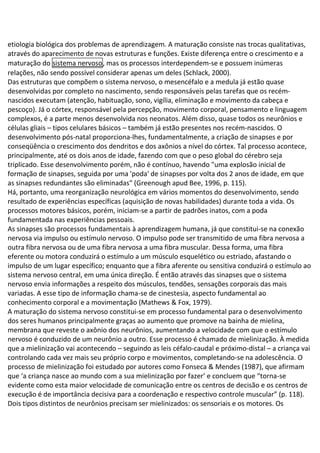etiologia biológica dos problemas de aprendizagem. A maturação consiste nas trocas qualitativas,
através do aparecimento de novas estruturas e funções. Existe diferença entre o crescimento e a
maturação do sistema nervoso, mas os processos interdependem-se e possuem inúmeras
relações, não sendo possível considerar apenas um deles (Schlack, 2000).
Das estruturas que compõem o sistema nervoso, o mesencéfalo e a medula já estão quase
desenvolvidas por completo no nascimento, sendo responsáveis pelas tarefas que os recém-
nascidos executam (atenção, habituação, sono, vigília, eliminação e movimento da cabeça e
pescoço). Já o córtex, responsável pela percepção, movimento corporal, pensamento e linguagem
complexos, é a parte menos desenvolvida nos neonatos. Além disso, quase todos os neurônios e
células gliais – tipos celulares básicos – também já estão presentes nos recém-nascidos. O
desenvolvimento pós-natal proporciona-lhes, fundamentalmente, a criação de sinapses e por
conseqüência o crescimento dos dendritos e dos axônios a nível do córtex. Tal processo acontece,
principalmente, até os dois anos de idade, fazendo com que o peso global do cérebro seja
triplicado. Esse desenvolvimento porém, não é contínuo, havendo "uma explosão inicial de
formação de sinapses, seguida por uma 'poda' de sinapses por volta dos 2 anos de idade, em que
as sinapses redundantes são eliminadas" (Greenough apud Bee, 1996, p. 115).
Há, portanto, uma reorganização neurológica em vários momentos do desenvolvimento, sendo
resultado de experiências específicas (aquisição de novas habilidades) durante toda a vida. Os
processos motores básicos, porém, iniciam-se a partir de padrões inatos, com a poda
fundamentada nas experiências pessoais.
As sinapses são processos fundamentais à aprendizagem humana, já que constitui-se na conexão
nervosa via impulso ou estímulo nervoso. O impulso pode ser transmitido de uma fibra nervosa a
outra fibra nervosa ou de uma fibra nervosa a uma fibra muscular. Dessa forma, uma fibra
eferente ou motora conduzirá o estímulo a um músculo esquelético ou estriado, afastando o
impulso de um lugar específico; enquanto que a fibra aferente ou sensitiva conduzirá o estímulo ao
sistema nervoso central, em uma única direção. É então através das sinapses que o sistema
nervoso envia informações a respeito dos músculos, tendões, sensações corporais das mais
variadas. A esse tipo de informação chama-se de cinestesia, aspecto fundamental ao
conhecimento corporal e a movimentação (Mathews & Fox, 1979).
A maturação do sistema nervoso constitui-se em processo fundamental para o desenvolvimento
dos seres humanos principalmente graças ao aumento que promove na bainha de mielina,
membrana que reveste o axônio dos neurônios, aumentando a velocidade com que o estímulo
nervoso é conduzido de um neurônio a outro. Esse processo é chamado de mielinização. À medida
que a mielinização vai acontecendo – seguindo as leis céfalo-caudal e próximo-distal – a criança vai
controlando cada vez mais seu próprio corpo e movimentos, completando-se na adolescência. O
processo de mielinização foi estudado por autores como Fonseca & Mendes (1987), que afirmam
que ‘a criança nasce ao mundo com a sua mielinização por fazer’ e concluem que “torna-se
evidente como esta maior velocidade de comunicação entre os centros de decisão e os centros de
execução é de importância decisiva para a coordenação e respectivo controle muscular” (p. 118).
Dois tipos distintos de neurônios precisam ser mielinizados: os sensoriais e os motores. Os
 