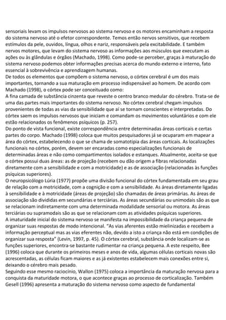 sensoriais levam os impulsos nervosos ao sistema nervoso e os motores encaminham a resposta
do sistema nervoso até o efetor correspondente. Temos então nervos sensitivos, que recebem
estímulos da pele, ouvidos, língua, olhos e nariz, responsáveis pela excitabilidade. E também
nervos motores, que levam do sistema nervoso as informações aos músculos que executam as
ações ou às glândulas e órgãos (Machado, 1998). Como pode-se perceber, graças à maturação do
sistema nervoso podemos obter informações precisas acerca do mundo externo e interno, fato
essencial à sobrevivência e aprendizagem humanas.
De todos os elementos que compõem o sistema nervoso, o córtex cerebral é um dos mais
importantes, tornando a sua maturação em processo indispensável ao homem. De acordo com
Machado (1998), o córtex pode ser conceituado como:
A fina camada de substância cinzenta que reveste o centro branco medular do cérebro. Trata-se de
uma das partes mais importantes do sistema nervoso. No córtex cerebral chegam impulsos
provenientes de todas as vias da sensibilidade que aí se tornam conscientes e interpretadas. Do
córtex saem os impulsos nervosos que iniciam e comandam os movimentos voluntários e com ele
estão relacionados os fenômenos psíquicos (p. 257).
Do ponto de vista funcional, existe correspondência entre determinadas áreas corticais e certas
partes do corpo. Machado (1998) coloca que muitos pesquisadores já se ocuparam em mapear a
área do córtex, estabelecendo o que se chama de somatotipia das áreas corticais. As localizações
funcionais no córtex, porém, devem ser encaradas como especializações funcionais de
determinadas áreas e não como compartimentos isolados e estanques. Atualmente, aceita-se que
o córtex possui duas áreas: as de projeção (recebem ou dão origem a fibras relacionadas
diretamente com a sensibilidade e com a motricidade) e as de associação (relacionadas às funções
psíquicas superiores).
O neuropsicólogo Lúria (1977) propõe uma divisão funcional do córtex fundamentada em seu grau
de relação com a motricidade, com a cognição e com a sensibilidade. As áreas diretamente ligadas
à sensibilidade e à motricidade (áreas de projeção) são chamadas de áreas primárias. As áreas de
associação são divididas em secundárias e terciárias. As áreas secundárias ou unimodais são as que
se relacionam indiretamente com uma determinada modalidade sensorial ou motora. As áreas
terciárias ou supramodais são as que se relacionam com as atividades psíquicas superiores.
A imaturidade inicial do sistema nervoso se manifesta na impossibilidade da criança pequena de
organizar suas respostas de modo intencional. “As vias aferentes estão mielinizadas e recebem a
informação perceptual mas as vias eferentes não, devido a isto a criança não está em condições de
organizar sua resposta” (Levin, 1997, p. 45). O córtex cerebral, substância onde localizam-se as
funções superiores, encontra-se bastante rudimentar na criança pequena. A este respeito, Bee
(1996) coloca que durante os primeiros meses e anos de vida, algumas células corticais novas são
acrescentadas, as células ficam maiores e as já existentes estabelecem mais conexões entre si,
deixando o cérebro mais pesado.
Seguindo esse mesmo raciocínio, Wallon (1975) coloca a importância da maturação nervosa para a
conquista da maturidade motora, o que acontece graças ao processo de corticalização. Também
Gesell (1996) apresenta a maturação do sistema nervoso como aspecto de fundamental
 