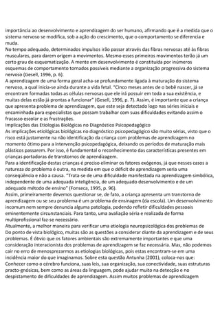 importância ao desenvolvimento e aprendizagem do ser humano, afirmando que é a medida que o
sistema nervoso se modifica, sob a ação do crescimento, que o comportamento se diferencia e
muda.
No tempo adequado, determinados impulsos irão passar através das fibras nervosas até às fibras
musculares, para darem origem a movimentos. Mesmo esses primeiros movimentos terão já um
certo grau de esquematização. A mente em desenvolvimento é constituída por inúmeros
esquemas de comportamento tornados possíveis mediante a organização progressiva do sistema
nervoso (Gesell, 1996, p. 6).
A aprendizagem de uma forma geral acha-se profundamente ligada à maturação do sistema
nervoso, a qual inicia-se ainda durante a vida fetal. “Cinco meses antes de o bebê nascer, já se
encontram formadas todas as células nervosas que ele irá possuir em toda a sua existência, e
muitas delas estão já prontas a funcionar” (Gesell, 1996, p. 7). Assim, é importante que a criança
que apresenta problema de aprendizagem, que este seja detectado logo nas séries iniciais e
encaminhada para especialistas que possam trabalhar com suas dificuldades evitando assim o
fracasso escolar e as frustrações.
Implicações das Etiologias Biológicas no Diagnóstico Psicopedagógico
As implicações etiológicas biológicas no diagnóstico psicopedagógico são muito sérias, visto que o
risco está justamente na não identificação da criança com problemas de aprendizagem no
momento ótimo para a intervenção psicopedagógica, deixando os períodos de maturação mais
plásticos passarem. Por isso, é fundamental o reconhecimento das características presentes em
crianças portadoras de transtornos de aprendizagem.
Para a identificação destas crianças é preciso eliminar os fatores exógenos, já que nesses casos a
natureza do problema é outra, na medida em que o déficit de aprendizagem seria uma
conseqüência e não a causa. “Trata-se de uma dificuldade manifestada na aprendizagem simbólica,
independente de uma adequada inteligência, de um adequado desenvolvimento e de um
adequado método de ensino” (Fonseca, 1995, p. 96).
Assim, primeiramente devemos questionar se, de fato, a criança apresenta um transtorno de
aprendizagem ou se seu problema é um problema de ensinagem (da escola). Um desenvolvimento
incomum nem sempre denuncia alguma patologia, podendo refletir dificuldades pessoais
eminentemente circunstanciais. Para tanto, uma avaliação séria e realizada de forma
multiprofissional faz-se necessário.
Atualmente, a melhor maneira para verificar uma etiologia neuropsicológica dos problemas de
Do ponto de vista biológico, muitas são as questões a considerar diante da aprendizagem e de seus
problemas. É óbvio que os fatores ambientais são extremamente importantes e que uma
consideração interacionista dos problemas de aprendizagem se faz necessária. Mas, não podemos
cair no erro de menosprezarmos as etiologias biológicas, pois estas encontram-se em uma
incidência maior do que imaginamos. Sobre esta questão Antunha (2001), coloca-nos que:
Conhecer como o cérebro funciona, suas leis, sua organização, sua conectividade, suas estruturas
practo-gnósicas, bem como as áreas da linguagem, pode ajudar muito na detecção e no
despistamento de dificuldades de aprendizagem. Assim muitos problemas de aprendizagem
 