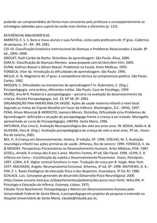 poderão ser compreendidos de forma mais consciente pelo professor e conseqüentemente as
estratégias adotadas para superá-las serão mais diretas e eficientes (p. 123).
REFERÊNCIAS BIBLIOGRÁFICAS
BARRETO, E. S. S. Bons e maus alunos e suas famílias, vistos pela professora de 1º grau. Cadernos
de pesquisa, 37 : 84 - 89, 1981.
CID-10. Classificação Estatística Internacional de Doenças e Problemas Relacionados à Saúde. 8ª
ed., OMS: 2000.
DROUET, Ruth Caribé da Rocha. Distúrbios da aprendizagem. São Paulo: Ática, 2000.
DSM.IV. Classificação de Doenças Mentais. www.psiqweb.com.br/dsm/dsm.htm, 2005.
DUNN, Kathryn Boesel e Allison Boesel. Problemas na Escola. Artes Médicas: 1993.
FONSECA, Vitor da. Introdução às dificuldades de aprendizagem. São Paulo: 1995.
MELLO, G. N. Magistério de 1º grau: a competência técnica ao compromisso político. São Paulo:
Cortez, 1982.
MOOJEN, S. Dificuldades ou transtornos de aprendizagem? In: Rubinstein, E. (Org.).
Psicopedagogia: uma prática, diferentes estilos. São Paulo: Casa do Psicólogo, 1999
MUÑIZ, Ana M R. Pediatria e psicopedagogia – parceria na avaliação do desenvolvimento da
criança. Revista Psicopedagogia, Vol. 19, Nº 58, SP: 2001.
ORGANIZAÇÃO PAN-AMERICANA DA SAÚDE. Ações de saúde materno-infantil a nível local:
Segundo as metas da Cúpula Mundial em Favor da Infância. Washington, D.C.: OPAS, 1997.
PENA, Alison Monczak & MODESTO, Isamara Morais. Distúrbio, Dificuldade e/ou Problemas de
Aprendizagem: definições e atuação do psicopedagogo frente a criança a ser tratada. Monogafia
apresentada ao curso de Psicopedagogia, UNIFRA: Santa Maria, 1996.
ANTUNHA, Elsa Lima G. Avaliação Neuropsicológica dos sete aos onze anos. IN: BOSSA, Nádia A. &
OLIVEIRA, Vera B. (Org.). Avaliação psicopedagógica da criança de sete a onze anos. 9ª ed., Vozes:
Rio de Janeiro, 2001.
BEE, H. A Criança em Desenvolvimento. Harbra, 3ª edição, SP: 1996. COELHO, M. S. Avaliação
neurológica infantil nas ações primárias de saúde. Atheneu, Rio de Janeiro: 1999. FONSECA, V. da
& MENDES. Perspectivas Psicomotoras no Desenvolvimento Humano. Artes Médicas, POA: 1987.
GESELL, Arnold. A criança dos 0 aos 5 anos. Martins Fontes, 4ª ed, São Paulo: 1996. LEVIN, E. A
Infância em Cena – Constituição do sujeito e Desenvolvimento Psicomotor. Vozes, Petrópolis:
1997. LÚRIA, A R. Higher cortical functions in man. Tradução de russo por B. Haigh. New York:
1977. MACHADO, Angelo. Neuroanatomia funcional. Atheneu, 2ª ed, SP: 1998. MATHEWS, D. K.;
FOX, E. L. Bases fisiológicas da educação física e dos desportos. Guanabara, 3ª Ed, RJ: 1986.
SCHLACK, Luis. Conceptos generales de desarrollo (Desarrollo Psico-Neurológico): 2000
(http://www.escuela.med.puc.cl/departamentos/pediatria/des.psico-neur.html). WALLON, H.
Psicologia e Educação da Infância. Estampa, Lisboa: 1975.
Cláudia Terra Nascimento: Psicopedagoga e Mestre em Desenvolvimento Humano pela
Universidade Federal de Santa Maria, é psicopedagoga em projetos de pesquisa e extensão no
Hospital Universitário de Santa Maria, claudia@claudia.psc.br,
 