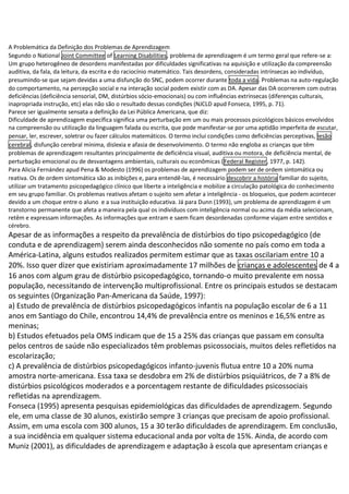 A Problemática da Definição dos Problemas de Aprendizagem
Segundo o National Joint Committee of Learning Disabilities, problema de aprendizagem é um termo geral que refere-se a:
Um grupo heterogêneo de desordens manifestadas por dificuldades significativas na aquisição e utilização da compreensão
auditiva, da fala, da leitura, da escrita e do raciocínio matemático. Tais desordens, consideradas intrínsecas ao indivíduo,
presumindo-se que sejam devidas a uma disfunção do SNC, podem ocorrer durante toda a vida. Problemas na auto-regulação
do comportamento, na percepção social e na interação social podem existir com as DA. Apesar das DA ocorrerem com outras
deficiências (deficiência sensorial, DM, distúrbios sócio-emocionais) ou com influências extrínsecas (diferenças culturais,
inapropriada instrução, etc) elas não são o resultado dessas condições (NJCLD apud Fonseca, 1995, p. 71).
Parece ser igualmente sensata a definição da Lei Pública Americana, que diz:
Dificuldade de aprendizagem específica significa uma perturbação em um ou mais processos psicológicos básicos envolvidos
na compreensão ou utilização da linguagem falada ou escrita, que pode manifestar-se por uma aptidão imperfeita de escutar,
pensar, ler, escrever, soletrar ou fazer cálculos matemáticos. O termo inclui condições como deficiências perceptivas, lesão
cerebral, disfunção cerebral mínima, dislexia e afasia de desenvolvimento. O termo não engloba as crianças que têm
problemas de aprendizagem resultantes principalmente de deficiência visual, auditiva ou motora, de deficiência mental, de
perturbação emocional ou de desvantagens ambientais, culturais ou econômicas (Federal Register, 1977, p. 142).
Para Alicia Fernández apud Pena & Modesto (1996) os problemas de aprendizagem podem ser de ordem sintomática ou
reativa. Os de ordem sintomática são as inibições e, para entendê-las, é necessário descobrir a história familiar do sujeito,
utilizar um tratamento psicopedagógico clínico que liberte a inteligência e mobilize a circulação patológica do conhecimento
em seu grupo familiar. Os problemas reativos afetam o sujeito sem afetar a inteligência - os bloqueios, que podem acontecer
devido a um choque entre o aluno e a sua instituição educativa. Já para Dunn (1993), um problema de aprendizagem é um
transtorno permanente que afeta a maneira pela qual os indivíduos com inteligência normal ou acima da média selecionam,
retêm e expressam informações. As informações que entram e saem ficam desordenadas conforme viajam entre sentidos e
cérebro.
Apesar de as informações a respeito da prevalência de distúrbios do tipo psicopedagógico (de
conduta e de aprendizagem) serem ainda desconhecidos não somente no país como em toda a
América-Latina, alguns estudos realizados permitem estimar que as taxas oscilariam entre 10 a
20%. Isso quer dizer que existiriam aproximadamente 17 milhões de crianças e adolescentes de 4 a
16 anos com algum grau de distúrbio psicopedagógico, tornando-o muito prevalente em nossa
população, necessitando de intervenção multiprofissional. Entre os principais estudos se destacam
os seguintes (Organização Pan-Americana da Saúde, 1997):
a) Estudo de prevalência de distúrbios psicopedagógicos infantis na população escolar de 6 a 11
anos em Santiago do Chile, encontrou 14,4% de prevalência entre os meninos e 16,5% entre as
meninas;
b) Estudos efetuados pela OMS indicam que de 15 a 25% das crianças que passam em consulta
pelos centros de saúde não especializados têm problemas psicossociais, muitos deles refletidos na
escolarização;
c) A prevalência de distúrbios psicopedagógicos infanto-juvenis flutua entre 10 a 20% numa
amostra norte-americana. Essa taxa se desdobra em 2% de distúrbios psiquiátricos, de 7 a 8% de
distúrbios psicológicos moderados e a porcentagem restante de dificuldades psicossociais
refletidas na aprendizagem.
Fonseca (1995) apresenta pesquisas epidemiológicas das dificuldades de aprendizagem. Segundo
ele, em uma classe de 30 alunos, existirão sempre 3 crianças que precisam de apoio profissional.
Assim, em uma escola com 300 alunos, 15 a 30 terão dificuldades de aprendizagem. Em conclusão,
a sua incidência em qualquer sistema educacional anda por volta de 15%. Ainda, de acordo com
Muniz (2001), as dificuldades de aprendizagem e adaptação à escola que apresentam crianças e
 