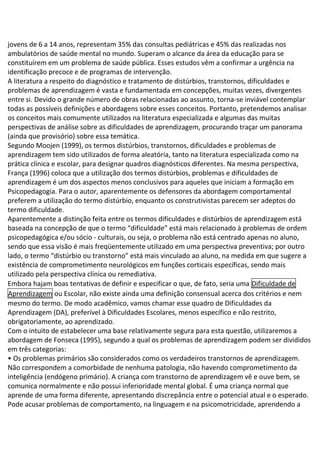 jovens de 6 a 14 anos, representam 35% das consultas pediátricas e 45% das realizadas nos
ambulatórios de saúde mental no mundo. Superam o alcance da área da educação para se
constituírem em um problema de saúde pública. Esses estudos vêm a confirmar a urgência na
identificação precoce e de programas de intervenção.
A literatura a respeito do diagnóstico e tratamento de distúrbios, transtornos, dificuldades e
problemas de aprendizagem é vasta e fundamentada em concepções, muitas vezes, divergentes
entre si. Devido o grande número de obras relacionadas ao assunto, torna-se inviável contemplar
todas as possíveis definições e abordagens sobre esses conceitos. Portanto, pretendemos analisar
os conceitos mais comumente utilizados na literatura especializada e algumas das muitas
perspectivas de análise sobre as dificuldades de aprendizagem, procurando traçar um panorama
(ainda que provisório) sobre essa temática.
Segundo Moojen (1999), os termos distúrbios, transtornos, dificuldades e problemas de
aprendizagem tem sido utilizados de forma aleatória, tanto na literatura especializada como na
prática clínica e escolar, para designar quadros diagnósticos diferentes. Na mesma perspectiva,
França (1996) coloca que a utilização dos termos distúrbios, problemas e dificuldades de
aprendizagem é um dos aspectos menos conclusivos para aqueles que iniciam a formação em
Psicopedagogia. Para o autor, aparentemente os defensores da abordagem comportamental
preferem a utilização do termo distúrbio, enquanto os construtivistas parecem ser adeptos do
termo dificuldade.
Aparentemente a distinção feita entre os termos dificuldades e distúrbios de aprendizagem está
baseada na concepção de que o termo “dificuldade” está mais relacionado à problemas de ordem
psicopedagógica e/ou sócio - culturais, ou seja, o problema não está centrado apenas no aluno,
sendo que essa visão é mais freqüentemente utilizado em uma perspectiva preventiva; por outro
lado, o termo “distúrbio ou transtorno” está mais vinculado ao aluno, na medida em que sugere a
existência de comprometimento neurológicos em funções corticais específicas, sendo mais
utilizado pela perspectiva clínica ou remediativa.
Embora hajam boas tentativas de definir e especificar o que, de fato, seria uma Dificuldade de
Aprendizagem ou Escolar, não existe ainda uma definição consensual acerca dos critérios e nem
mesmo do termo. De modo acadêmico, vamos chamar esse quadro de Dificuldades da
Aprendizagem (DA), preferível à Dificuldades Escolares, menos específico e não restrito,
obrigatoriamente, ao aprendizado.
Com o intuito de estabelecer uma base relativamente segura para esta questão, utilizaremos a
abordagem de Fonseca (1995), segundo a qual os problemas de aprendizagem podem ser divididos
em três categorias:
• Os problemas primários são considerados como os verdadeiros transtornos de aprendizagem.
Não correspondem a comorbidade de nenhuma patologia, não havendo comprometimento da
inteligência (endógeno primário). A criança com transtorno de aprendizagem vê e ouve bem, se
comunica normalmente e não possui inferioridade mental global. É uma criança normal que
aprende de uma forma diferente, apresentando discrepância entre o potencial atual e o esperado.
Pode acusar problemas de comportamento, na linguagem e na psicomotricidade, aprendendo a
 