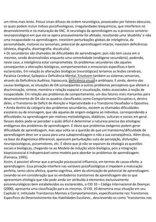 um ritmo mais lento. Possui sinais difusos de ordem neurológica, provocados por fatores obscuros,
os quais podem incluir índices psicofisiológicos, irregularidades bioquímicas, que interferem no
desenvolvimento e na maturação do SNC. A neurologia da aprendizagem ou o processo sensório-
neuropsicológico em que ela se opera provavelmente foi afetado, resultando uma ‘disability’ e não
uma incapacidade na aprendizagem. Inexistem perturbações globais de inteligência, da
personalidade, motoras ou sensoriais; potencial de aprendizagem intacto; inexistem deficiências
(dislexia, disgrafia, disortografia, discalculia).
• Os secundários são chamados de dificuldades de aprendizagem, pois não tem causa em si
mesmos, sendo desenvolvidos enquanto uma comorbidade (endógeno secundário), podendo,
neste caso, a inteligência estar comprometida. Os problemas secundários são aqueles
conseqüentes a alterações biológicas, comportamentais e emocionais específicas e bem
esclarecidas. Em relação às alterações biológicas (neurológicas) teríamos as lesões cerebrais,
Paralisia Cerebral, Epilepsia e Deficiência Mental. Envolvem também os sistemas sensoriais,
através da Deficiência Auditiva, hipoacusia, deficiência visual e ambliopia. E ainda, dentro das
causas biológicas, as situações de DA conseqüentes a outros problemas perceptivos que afetam a
discriminação, síntese, memória e relação espacial e visualização, todos associados à noção de
incapacidade. Em relação aos problemas de comportamento, um dos fatores mais marcantes para
desenvolvimento de DA são os quadros classificados como Comportamento Disruptivo e, dentro
deles, o Transtorno de Déficit de Atenção e Hiperatividade e o Transtorno Desafiador e Opositivo.
• Ainda dentro da categoria dos problemas secundários, existem as chamadas dificuldades
escolares ou de ensinagem, que são aquelas de origem exógena ao indivíduo, correspondendo a
dificuldades na aprendizagem por motivos metodológicos, didáticos, culturais e sociais em geral.
Desses dados pode-se perceber o quão difícil é determinar a natureza precisa das etiologias
endógenas dos problemas de aprendizagem. É óbvio que problemas exógenos podem gerar
dificuldade de aprendizagem, mas aqui volta-se a questão de que um transtorno/dificuldade de
aprendizagem deve ser a causa para uma subaprendizagem e não a sua conseqüência. Além disso,
na base do diagnóstico diferencial, aparecem perturbações sutis de percepção, disfunções
neuropsicológicas, psicomotores, etc. É óbvio que já não se separam da etiologia as questões
sociais e biológicas, chegando-se ao Modelo de indução sócio-biológica, pois a integração
biopsicossocial é indispensável como modelo para abordar os problemas de aprendizagem.
(Fonseca, 1995).
Assim, é possível afirmar que a privação psicossocial influencia, em termos de causa-efeito, a
aprendizagem. Essa privação interfere nas variáveis psicofisiológicas e impedem a maturação
perfeita, tanto sócio-afetiva, quanto cognitiva, além da otimização do potencial de aprendizagem.
Levando-se em consideração que os verdadeiros transtornos de aprendizagem são os que
apresentam etiologia que não pode ainda ser atribuída à elementos exclusivamente
psiconeurológicos bem estabelecidos ou esclarecidos, o CID 10 – Código Internacional de Doenças
(2000), apresenta uma classificação para os mesmos. O CID. 10 denomina essa situação em seu
Capítulo V, intitulado Transtornos Mentais e Comportamentais, especificamente nos Transtornos
Específicos do Desenvolvimento das Habilidades Escolares , descrevendo-os como "transtornos nos
 