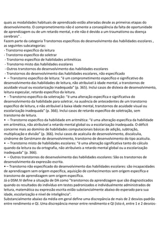 quais as modalidades habituais de aprendizado estão alteradas desde as primeiras etapas do
desenvolvimento. O comprometimento não é somente a conseqüência da falta de oportunidade
de aprendizagem ou de um retardo mental, e ele não é devido a um traumatismo ou doença
cerebrais" .
Fazem parte da categoria Transtornos específicos do desenvolvimento das habilidades escolares ,
as seguintes subcategorias:
- Transtorno específico da leitura
- Transtorno específico do soletrar
- Transtorno específico de habilidades aritméticas
- Transtorno misto das habilidades escolares
- Outros transtornos do desenvolvimento das habilidades escolares
- Transtornos do desenvolvimento das habilidades escolares, não especificado
• – Transtorno específico de leitura: “é um comprometimento específico e significativo do
desenvolvimento das habilidades de leitura, não atribuível à idade mental, a transtornos de
acuidade visual ou escolarização inadequada” (p. 365). Inclui casos de dislexia de desenvolvimento,
leitura especular, retardo específico da leitura.
• - Transtorno específico da soletração: “é uma alteração específica e significativa do
desenvolvimento da habilidade para soletrar, na ausência de antecedentes de um transtorno
específico de leitura, e não atribuível à baixa idade mental, transtornos de acuidade visual ou
escolarização inadequada” (p. 366). Inclui casos de retardo específico de soletração, sem
transtorno de leitura.
• – Transtorno específico da habilidade em aritmética: “é uma alteração específica da habilidade
em aritmética, não atribuível a retardo mental global ou a escolarização inadequada. O déficit
concerne mais ao domínio de habilidades computacionais básicas de adição, subtração,
multiplicação e divisão” (p. 366). Inclui casos de acalculia de desenvolvimento, discalculia,
síndrome de Gerstmann de desenvolvimento, transtorno de desenvolvimento do tipo acalculia.
• – Transtorno misto de habilidades escolares: “é uma alteração significativa tanto do cálculo
quando da leitura ou da ortografia, não atribuíveis a retardo mental global ou a escolarização
inadequada” (p. 366).
• – Outros transtornos do desenvolvimento das habilidades escolares: São os transtornos de
desenvolvimento da expressão escrita.
• – Transtorno não especificado do desenvolvimento das habilidades escolares: são incapacidades
de aprendizagem sem origem específica, aquisição de conhecimentos sem origem específica e
transtorno de aprendizagem sem origem específica.
Já o DSM.IV define a situação de DA como "transtornos da aprendizagem que são diagnosticados
quando os resultados do indivíduo em testes padronizados e individualmente administrados de
leitura, matemática ou expressão escrita estão substancialmente abaixo do esperado para sua
idade, escolarização e nível de inteligência".
Substancialmente abaixo da média em geral define uma discrepância de mais de 2 desvios-padrão
entre rendimento e QI. Uma discrepância menor entre rendimento e QI (isto é, entre 1 e 2 desvios-
 