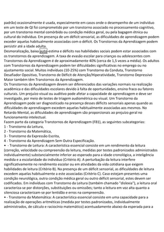 padrão) ocasionalmente é usada, especialmente em casos onde o desempenho de um indivíduo
em um teste de QI foi comprometido por um transtorno associado no processamento cognitivo,
por um transtorno mental comórbido ou condição médica geral, ou pela bagagem étnica ou
cultural do indivíduo. Em presença de um déficit sensorial, as dificuldades de aprendizagem podem
exceder aquelas habitualmente associadas com o déficit. Os Transtornos da Aprendizagem podem
persistir até a idade adulta.
Desmoralização, baixa auto-estima e déficits nas habilidades sociais podem estar associados com
os transtornos da aprendizagem. A taxa de evasão escolar para crianças ou adolescentes com
Transtornos da Aprendizagem é de aproximadamente 40% (cerca de 1,5 vezes a média). Os adultos
com Transtornos da Aprendizagem podem ter dificuldades significativas no emprego ou no
ajustamento social. Muitos indivíduos (10-25%) com Transtorno da Conduta, Transtorno
Desafiador Opositivo, Transtorno de Déficit de Atenção/Hiperatividade, Transtorno Depressivo
Maior também têm Transtornos da Aprendizagem.
Os Transtornos da Aprendizagem devem ser diferenciados das variações normais na realização
acadêmica e das dificuldades escolares devido à falta de oportunidades, ensino fraco ou fatores
culturais. Um prejuízo visual ou auditivo pode afetar a capacidade de aprendizagem e deve ser
investigado, por meio de testes de triagem audiométrica ou visual. Um Transtorno da
Aprendizagem pode ser diagnosticado na presença desses déficits sensoriais apenas quando as
dificuldades de aprendizagem excedem aquelas habitualmente associadas aos mesmos. No
Retardo Mental, as dificuldades de aprendizagem são proporcionais ao prejuízo geral no
funcionamento intelectual.
Fazem parte da categoria Transtornos de Aprendizagem (F81), as seguintes subcategorias:
1 - Transtorno da Leitura,
2 - Transtorno da Matemática,
3 - Transtorno da Expressão Escrita,
4 - Transtorno da Aprendizagem Sem Outra Especificação.
• - Transtorno de Leitura: A característica essencial consiste em um rendimento da leitura
(correção, velocidade ou compreensão da leitura, medidas por testes padronizados administrados
individualmente) substancialmente inferior ao esperado para a idade cronológica, a inteligência
medida e a escolaridade do indivíduo (Critério A). A perturbação da leitura interfere
significativamente no rendimento escolar ou em atividades da vida cotidiana que exigem
habilidades de leitura (Critério B). Na presença de um déficit sensorial, as dificuldades de leitura
excedem aquelas habitualmente a este associadas (Critério C). Caso estejam presentes uma
condição neurológica, outra condição médica geral ou outro déficit sensorial, estes devem ser
codificados. Em indivíduos com Transtorno da Leitura (também chamado "dislexia"), a leitura oral
caracteriza-se por distorções, substituições ou omissões; tanto a leitura em voz alta quanto a
silenciosa caracterizam-se por lentidão e erros na compreensão.
• - Transtorno da Matemática: A característica essencial consiste em uma capacidade para a
realização de operações aritméticas (medida por testes padronizados, individualmente
administrados, de cálculo e raciocínio matemático) acentuadamente abaixo da esperada para a
 