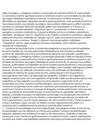 idade cronológica, a inteligência medida e a escolaridade do indivíduo (Critério A). A perturbação
na matemática interfere significativamente no rendimento escolar ou em atividades da vida diária
que exigem habilidades matemáticas (Critério B). Em presença de um déficit sensorial, as
dificuldades na capacidade matemática excedem aquelas geralmente a este associadas (Critério C).
Caso esteja presente uma condição neurológica, outra condição médica geral ou déficit sensorial,
isto deve ser codificado. Diferentes habilidades podem estar prejudicadas no Transtorno da
Matemática, incluindo habilidades "lingüísticas" (por ex., compreender ou nomear termos,
operações ou conceitos matemáticos e transpor problemas escritos em símbolos matemáticos),
habilidades "perceptuais" (por ex,. reconhecer ou ler símbolos numéricos ou aritméticos e agrupar
objetos em conjuntos), habilidades de "atenção" (por ex., copiar corretamente números ou cifras,
lembrar de somar os números "levados" e observar sinais de operações) e habilidades
"matemáticas" (por ex., seguir seqüências de etapas matemáticas, contar objetos e aprender
tabuadas de multiplicação).
• - Transtorno da Expressão Escrita: A característica diagnóstica essencial consiste de habilidades
de escrita (medidas por um teste padronizado individualmente administrado ou avaliação
funcional das habilidades de escrita) acentuadamente abaixo do nível esperado, considerando a
idade cronológica, a inteligência medida e a escolaridade apropriada à idade do indivíduo (Critério
A). A perturbação na expressão escrita interfere significativamente no rendimento escolar ou nas
atividades da vida diária que exigem habilidades de escrita (Critério B). Em presença de um déficit
sensorial, as dificuldades nas habilidades de escrita excedem aquelas geralmente a este associadas
(Critério C). Caso esteja presente uma condição neurológica, outra condição médica geral ou déficit
sensorial, isto deve ser codificado. Geralmente existe uma combinação de dificuldades na
capacidade do indivíduo de compor textos escritos, evidenciada por erros de gramática e
pontuação dentro das frases, má organização dos parágrafos, múltiplos erros ortográficos e
caligrafia excessivamente ruim. Este diagnóstico em geral não é dado quando existem apenas erros
ortográficos ou fraca caligrafia, na ausência de outros prejuízos na expressão escrita. Em
comparação com outros Transtornos da Aprendizagem, sabe-se relativamente menos acerca dos
Transtornos da Expressão Escrita e sobre seu tratamento, particularmente quando ocorrem na
ausência de Transtorno da Leitura. À exceção da ortografia, os testes padronizados nesta área são
menos acuradamente desenvolvidos do que os testes de leitura ou capacidade matemática,
podendo a avaliação do prejuízo nas habilidades escritas exigir uma comparação entre amostras
amplas do trabalho escolar escrito do indivíduo e o desempenho esperado para sua idade e QI.
Este é especialmente o caso de crianças pequenas, das séries escolares iniciais. Tarefas nas quais a
criança é solicitada a copiar, escrever um ditado e escrever espontaneamente podem ser
necessárias para o estabelecimento da presença e extensão deste transtorno.
• - Transtorno da Aprendizagem Sem Outra Especificação: Esta categoria envolve os transtornos
da aprendizagem que não satisfazem os critérios para qualquer Transtorno da Aprendizagem
específico, podendo incluir problemas em todas as três áreas (leitura, matemática, expressão
escrita) que, juntos, interferem significativamente no rendimento escolar, embora o desempenho
nos testes que medem cada habilidade isoladamente não esteja acentuadamente abaixo do nível
 