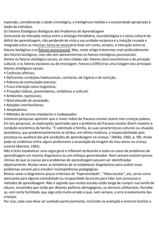 esperado, considerando a idade cronológica, a inteligência medida e a escolaridade apropriada à
idade do indivíduo.
Os Fatores Etiológicos Biológicos dos Problemas de Aprendizagem
Consciente da interação mútua entre a etiologia hereditária, neurobiológica e a sócio-cultural do
déficit de aprendizagem, não perdendo de vista a sua unidade recíproca e a indução cruzada e
integrada entre as mesmas, torna-se necessário levar em conta, sempre, a interação entre os
fatores biológicos e os fatores psicossociais. Mas, neste artigo trataremos mais profundamente
dos fatores biológicos, mas não sem apresentarmos os fatores etiológicos psicossociais.
Dentre os fatores etiológico-sociais, os mais citadas são: fatores sócio-econômicos e de privação
cultural, e os fatores escolares ou de ensinagem. Fonseca (1995) traz uma listagem dos principais
fatores etiológicos-sociais:
• Carências afetivas;
• Deficientes condições habitacionais, sanitárias, de higiene e de nutrição;
• Pobreza da estimulação precoce;
• Fraca interação sócio-lingüística;
• Privações lúdicas, psicomotoras, simbólicas e cultural;
• Ambientes repressivos;
• Nível elevado de ansiedade;
• Relações interfamiliares;
• Hospitalismo;
• Métodos de ensino impróprios e inadequados.
Inúmeras pesquisas apontam que o maior índice de fracasso escolar ocorre com crianças pobres.
Em tais pesquisas, as explicações apontadas para o problema do fracasso escolar dizem respeito à
condição econômica da família. "É sobretudo à família, às suas características culturais ou situação
econômica, que predominantemente se atribui, em última instância, a responsabilidade pela
presença ou ausência das pré-condições de aprendizagem na criança." (Mello, 1982, p. 90). Ainda
pode-se evidenciar entre alguns professores a associação da imagem do mau aluno na criança
carente (Barreto, 1981).
Não é lícito estabelecer uma regra geral e inflexível atribuindo a todos os casos de problemas de
aprendizagem um mesmo diagnóstico ou um enfoque generalizador. Nem sempre existem provas
clínicas de que as causas para problemas de aprendizagem possam ser identificadas
objetivamente. Muitas vezes as tentativas de se estabelecer diagnósticos para avaliar esses
problemas servem para encobrir incompetências pedagógicas.
Muitas vezes o diagnóstico pouco criterioso de "hiperatividade", "fobia escolar", etc, serve como
atenuante para alguma comodidade ou incapacidade da escola para lidar com processos e
métodos de aprendizagem. Não é segredo que muitas escolas estão longe de cumprir sua tarefa de
educar, envolvidas que estão por ditames políticos demagógicos, ou técnicos utilitaristas. Percebe-
se, com certa facilidade, que algo está muito errado e que, nem sempre, o erro é exatamente das
crianças.
Por isso, cada caso deve ser avaliado particularmente, incluindo na avaliação o entorno familiar e
 