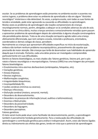 escolar. Se os problemas de aprendizagem estão presentes no ambiente escolar e ausentes nos
outros lugares, o problema deve estar no ambiente de aprendizado e não em algum "distúrbio
neurológico" misterioso e não-detectável. Às vezes, a própria escola, com todas as suas fontes de
tensão e ansiedade, pode estar agravando ou causando as dificuldades na aprendizagem.
Muitas vezes os problemas de aprendizagem são reações compreensíveis de crianças
neurologicamente normais, porém, obrigadas a adequar-se às condições adversas da sala de aula.
Podemos ver na clínica diária, muitas crianças sensíveis e emocionalmente retraídas quem passam
a apresentar problemas de aprendizagem depois de submetidas à alguma situação constrangedora
não percebida pelos demais. Trata-se de uma situação corriqueira agindo sobre uma criança
afetivamente diferenciada, que nem sempre a escola, incluindo a professora, orientadora,
coordenadora e demais colegas de classe, percebem.
Normalmente as crianças que apresentam dificuldades específicas no início da escolarização,
embora não tenham nenhum problema neuropsiquiátrico, provavelmente são aquelas que
precisarão de maior atenção. São crianças que terão de desenvolver suas habilidades de apreensão
daquilo que é ensinado. Portanto, cada uma delas precisa ser investigada e compreendida
particularmente em suas dificuldades.
Dentre os fatores bioetiológicos, os mais citados são: fatores genéticos, fatores pré, peri e pós-
natais e fatores neurológicos e neuropsicológicos. Fonseca (1995) traz uma listagem dos principais
fatores bioetiológicos:
• Envolvimentos intra-uterinos desfavoráveis (embriopatias, fetopatias, etc);
• Variações genéticas;
• Anoxia (hipoxia);
• Desvios orgânicos;
• Malformações congênitas;
• Irregularidades bioquímicas;
• Incompatibilidade Rh;
• Lesões cerebrais (mínimas ou severas);
• Doenças infecciosas;
• Disfunção cerebral (motora, sensorial, mental);
• Desordens do desenvolvimento;
• Desordens no processo de informação (visual, auditivo e tatilcinestésico);
• Anemias e Malnutrição;
• Desordens da psicomotricidade;
• Desordens da linguagem;
• Desordens perceptivas.
Fatores genéticos
O meio social muito pode atuar como facilitador do desenvolvimento, porém, a aprendizagem
também é parcialmente herdada geneticamente. Para a reeducação das dificuldades de
aprendizagem a contribuição genética para análise é indispensável. Assim, estes são fatores ligados
direta ou indiretamente aos efeitos dos genes, tendo em visto que o potencial de aprendizagem
 