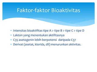  Intensitas bioaktifitas tipe A > tipe B > tipe C > tipe D
 Lakton yang menentukan aktifitasnya
 C35 asetogenin lebih berpotensi daripada C37
 Derivat (asetat, klorida, dll) menurunkan aktivitas.
Faktor-faktor Bioaktivitas
 