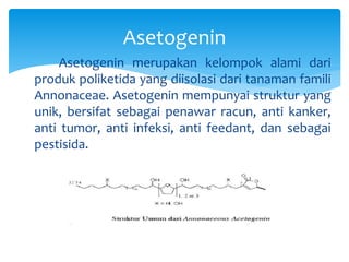 Asetogenin merupakan kelompok alami dari
produk poliketida yang diisolasi dari tanaman famili
Annonaceae. Asetogenin mempunyai struktur yang
unik, bersifat sebagai penawar racun, anti kanker,
anti tumor, anti infeksi, anti feedant, dan sebagai
pestisida.
Asetogenin
 