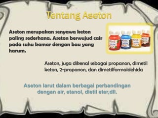 Aseton merupakan senyawa keton
paling sederhana. Aseton berwujud cair
pada suhu kamar dengan bau yang
harum.

              Aseton, juga dikenal sebagai propanon, dimetil
              keton, 2-propanon, dan dimetilformaldehida


     Aseton larut dalam berbagai perbandingan
          dengan air, etanol, dietil eter,dll.
 