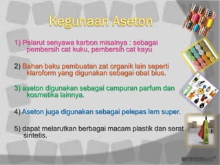 1) Pelarut senyawa karbon misalnya : sebagai
    pembersih cat kuku, pembersih cat kayu

2) Bahan baku pembuatan zat organik lain seperti
    klaroform yang digunakan sebagai obat bius.

3) aseton digunakan sebagai campuran parfum dan
    kosmetika lainnya.

4) Aseton juga digunakan sebagai pelepas lem super.

5) dapat melarutkan berbagai macam plastik dan serat
   sintetis.
 