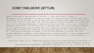 COREY SNELGROVE (SETTLER)
“When reflecting on the meaning of ‘settle’, I think about what it means to
materially take up residence, to take up abode in a foreign country, which I have done.
‘To settle’ is an attitude, a way of being that gets fixed in one’s heart and mind, such
that I don’t have to think about the violence against Indigenous peoples if I choose not
to; it is to presume permanency, a temporality without an end; it is a way to establish
authority over others, as the State and its settlers seek to do over Indigenous peoples;
it is a mode of masculinity in which the land is married to exploitative capital; to
settle does not require all settlers to own private property, but like many settlers I
do. I now have citizenship in Canada, I was born and educated in the UK, and later
further educated in Canada, I speak English with a western accent, I have a middle-class
income, I carry no overt religious markings, and I have settled on stolen Indigenous
land.”
Snelgrove, Corey, et al. “Unsettling Settler Colonialism: The Discourse and Politics of
Settlers, and Solidarity with Indigenous Nations.”
Decolonization: Indigeneity, Education & Society, vol. 3, no. 2, 2014, pp. 1–32.
Also referenced: Terri-Lynn Brennan, Kingston First Peoples: Purposeful Dialogues:
Relationship Building: Phase 1, Kingston: Community Engagement & Education,
CulturalServices, City of Kingston, 2015.
 