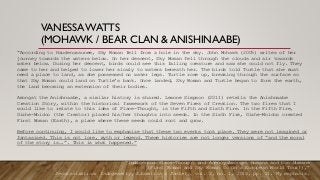 VANESSAWATTS
(MOHAWK / BEAR CLAN & ANISHINAABE)
“According to Haudenosaunee, Sky Woman fell from a hole in the sky. John Mohawk (2005) writes of her
journey towards the waters below. On her descent, Sky Woman fell through the clouds and air towards
water below. During her descent, birds could see this falling creature and saw she could not fly. They
came to her and helped to lower her slowly to waters beneath her. The birds told Turtle that she must
need a place to land, as she possessed no water legs. Turtle rose up, breaking through the surface so
that Sky Woman could land on Turtle’s back. Once landed, Sky Woman and Turtle began to form the earth,
the land becoming an extension of their bodies.
Amongst the Anishnaabe, a similar history is shared. Leanne Simpson (2011) retells the Anishnaabe
Creation Story, within the historical framework of the Seven Fires of Creation. The two fires that I
would like to relate to this idea of Place-Thought, is the Fifth and Sixth Fire. In the Fifth Fire,
Gizhe-Mnidoo (the Creator) placed his/her thoughts into seeds. In the Sixth Fire, Gizhe-Mnidoo created
First Woman (Earth), a place where these seeds could root and grow.
Before continuing, I would like to emphasize that these two events took place. They were not imagined or
fantasized. This is not lore, myth or legend. These histories are not longer versions of “and the moral
of the story is….”. This is what happened.”
“Indigenous Place-Thought and Agency Amongst Humans and Non Humans
(First Woman and Sky Woman Go On a European World Tour!),”
Decolonization: Indigeneity, Education & Society, vol. 2, no. 1, 2013, pp. 21. My emphasis.
 