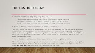 TRC / UNDRIP / OCAP
• UNDRIP Articles 11; 12; 13; 15; 19; 31
• Indigenous peoples have the right to protect their culture
• Redress/ restitution / repatriation is required by states
• Free, informed consent is required for all cultural matters
• Truth & Reconciliation Commission Call to Action 67:
“We call upon the federal government to provide funding to the Canadian Museums
Association to undertake, in collaboration with Aboriginal peoples, a national
review of museum policies and best practices to determine the level of compliance
with the United Nations Declaration on the Rights of Indigenous Peoples and to
make recommendations.”
• First Nations Information Governance Centre – Principles of OCAP
“The First Nations principles of ownership, control, access and possession [OCAP]
assert that First Nations have control over data collection processes, and that
they own and control how this information can be used”.
 