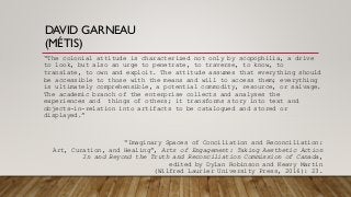 DAVID GARNEAU
(MÉTIS)
“The colonial attitude is characterized not only by scopophilia, a drive
to look, but also an urge to penetrate, to traverse, to know, to
translate, to own and exploit. The attitude assumes that everything should
be accessible to those with the means and will to access them; everything
is ultimately comprehensible, a potential commodity, resource, or salvage.
The academic branch of the enterprise collects and analyses the
experiences and things of others; it transforms story into text and
objects-in-relation into artifacts to be catalogued and stored or
displayed.”
“Imaginary Spaces of Conciliation and Reconciliation:
Art, Curation, and Healing”, Arts of Engagement: Taking Aesthetic Action
In and Beyond the Truth and Reconciliation Commission of Canada,
edited by Dylan Robinson and Keavy Martin
(Wilfred Laurier University Press, 2016): 23.
 