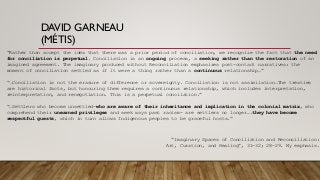 DAVID GARNEAU
(MÉTIS)
“Rather than accept the idea that there was a prior period of conciliation, we recognize the fact that the need
for conciliation is perpetual. Conciliation is an ongoing process, a seeking rather than the restoration of an
imagined agreement. The imaginary produced without Reconciliation emphasizes post-contact narratives: the
moment of conciliation settled as if it were a thing rather than a continuous relationship…”
“…Conciliation is not the erasure of difference or sovereignty. Conciliation is not assimilation…The treaties
are historical facts, but honouring them requires a continuous relationship, which includes interpretation,
reinterpretation, and renegotiation. This is a perpetual concilation.”
“…Settlers who become unsettled-who are aware of their inheritance and implication in the colonial matrix, who
comprehend their unearned privileges and seek ways past racism- are settlers no longer….they have become
respectful guests, which in turn allows Indigenous peoples to be graceful hosts.”
“Imaginary Spaces of Conciliation and Reconciliation:
Art, Curation, and Healing”, 31-32; 28-29. My emphasis.
 