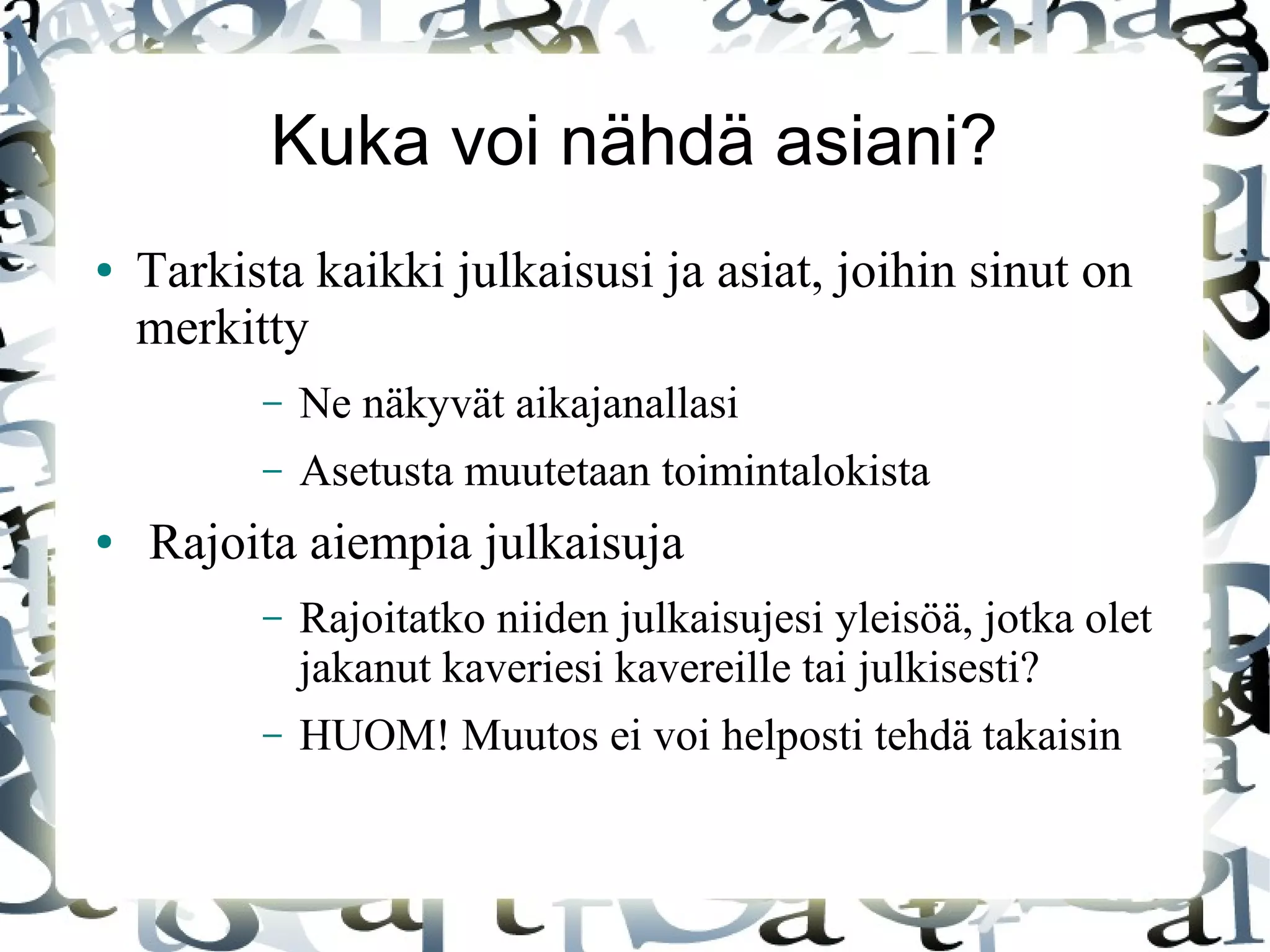 Kuka voi nähdä asiani?
● Tarkista kaikki julkaisusi ja asiat, joihin sinut on
merkitty
– Ne näkyvät aikajanallasi
– Asetusta muutetaan toimintalokista
● Rajoita aiempia julkaisuja
– Rajoitatko niiden julkaisujesi yleisöä, jotka olet
jakanut kaveriesi kavereille tai julkisesti?
– HUOM! Muutos ei voi helposti tehdä takaisin
 