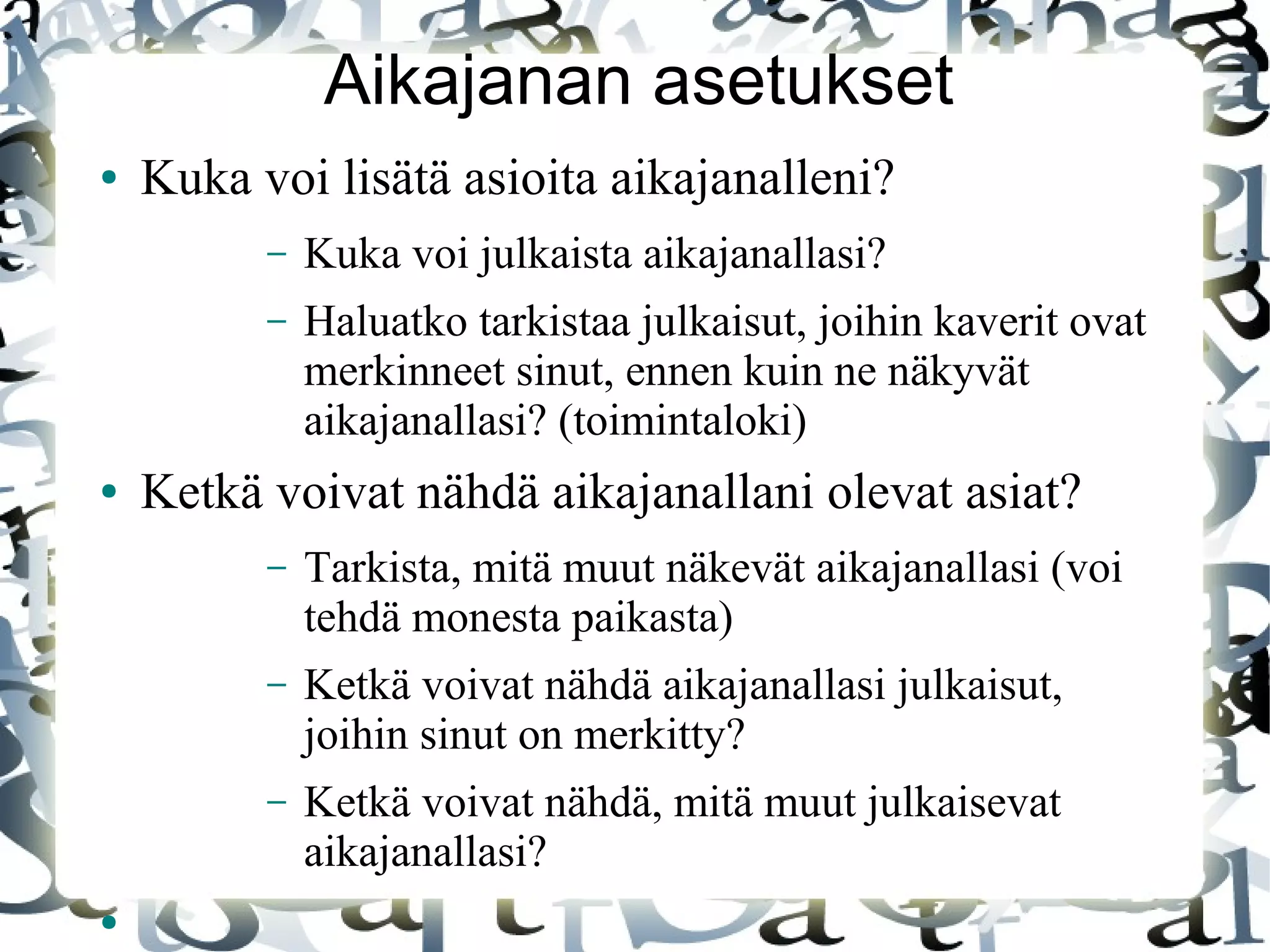 Aikajanan asetukset
● Kuka voi lisätä asioita aikajanalleni?
– Kuka voi julkaista aikajanallasi?
– Haluatko tarkistaa julkaisut, joihin kaverit ovat
merkinneet sinut, ennen kuin ne näkyvät
aikajanallasi? (toimintaloki)
● Ketkä voivat nähdä aikajanallani olevat asiat?
– Tarkista, mitä muut näkevät aikajanallasi (voi
tehdä monesta paikasta)
– Ketkä voivat nähdä aikajanallasi julkaisut,
joihin sinut on merkitty?
– Ketkä voivat nähdä, mitä muut julkaisevat
aikajanallasi?
●
 