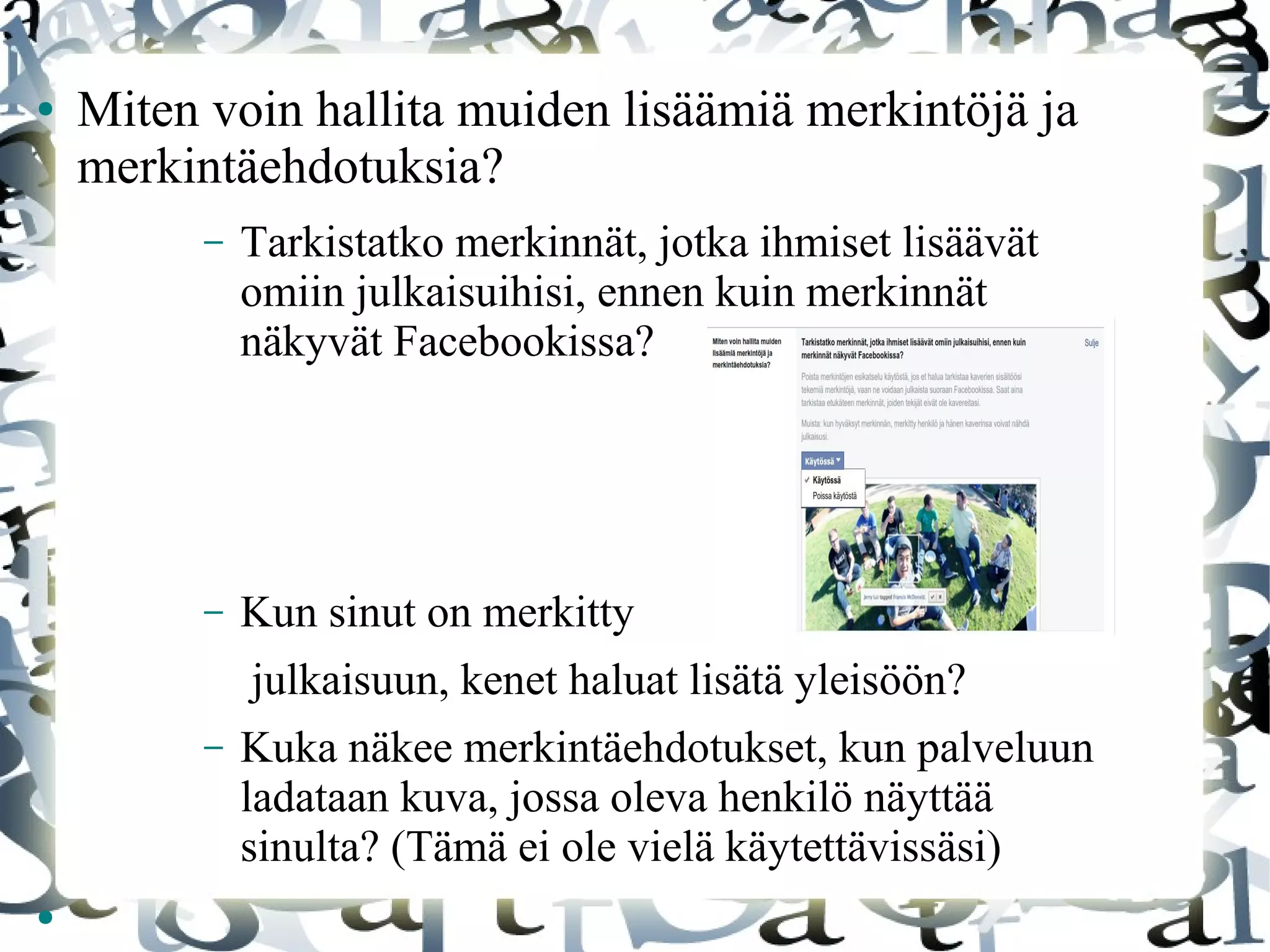 ● Miten voin hallita muiden lisäämiä merkintöjä ja
merkintäehdotuksia?
– Tarkistatko merkinnät, jotka ihmiset lisäävät
omiin julkaisuihisi, ennen kuin merkinnät
näkyvät Facebookissa?
– Kun sinut on merkitty
julkaisuun, kenet haluat lisätä yleisöön?
– Kuka näkee merkintäehdotukset, kun palveluun
ladataan kuva, jossa oleva henkilö näyttää
sinulta? (Tämä ei ole vielä käytettävissäsi)
●
 