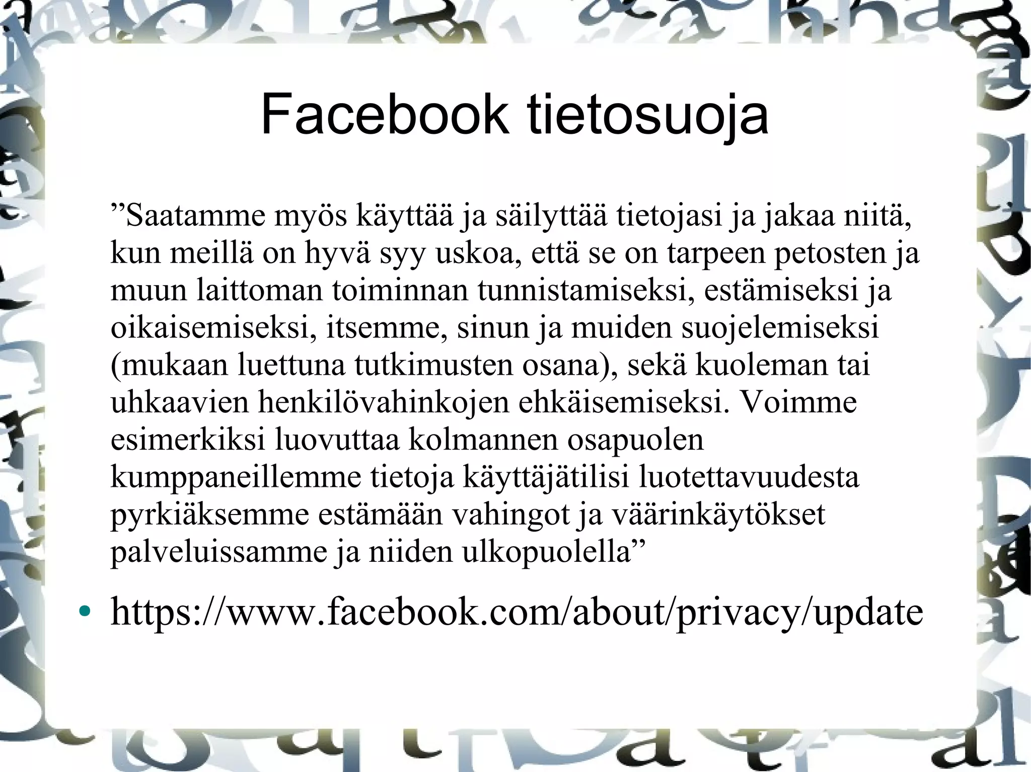 Facebook tietosuoja
”Saatamme myös käyttää ja säilyttää tietojasi ja jakaa niitä,
kun meillä on hyvä syy uskoa, että se on tarpeen petosten ja
muun laittoman toiminnan tunnistamiseksi, estämiseksi ja
oikaisemiseksi, itsemme, sinun ja muiden suojelemiseksi
(mukaan luettuna tutkimusten osana), sekä kuoleman tai
uhkaavien henkilövahinkojen ehkäisemiseksi. Voimme
esimerkiksi luovuttaa kolmannen osapuolen
kumppaneillemme tietoja käyttäjätilisi luotettavuudesta
pyrkiäksemme estämään vahingot ja väärinkäytökset
palveluissamme ja niiden ulkopuolella”
● https://www.facebook.com/about/privacy/update
 