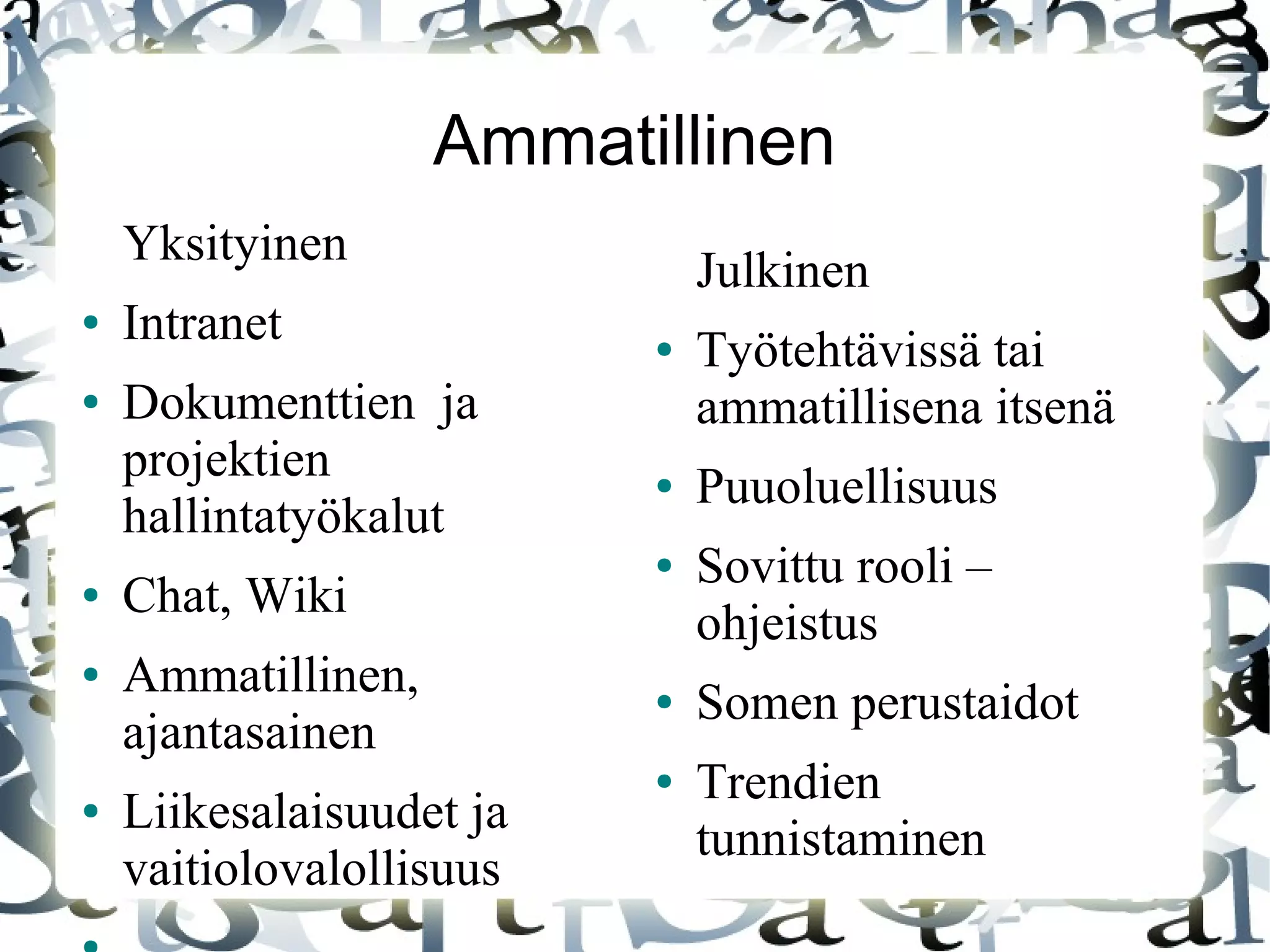 Ammatillinen
Yksityinen
● Intranet
● Dokumenttien ja
projektien
hallintatyökalut
● Chat, Wiki
● Ammatillinen,
ajantasainen
● Liikesalaisuudet ja
vaitiolovalollisuus
Julkinen
● Työtehtävissä tai
ammatillisena itsenä
● Puuoluellisuus
● Sovittu rooli –
ohjeistus
● Somen perustaidot
● Trendien
tunnistaminen
 