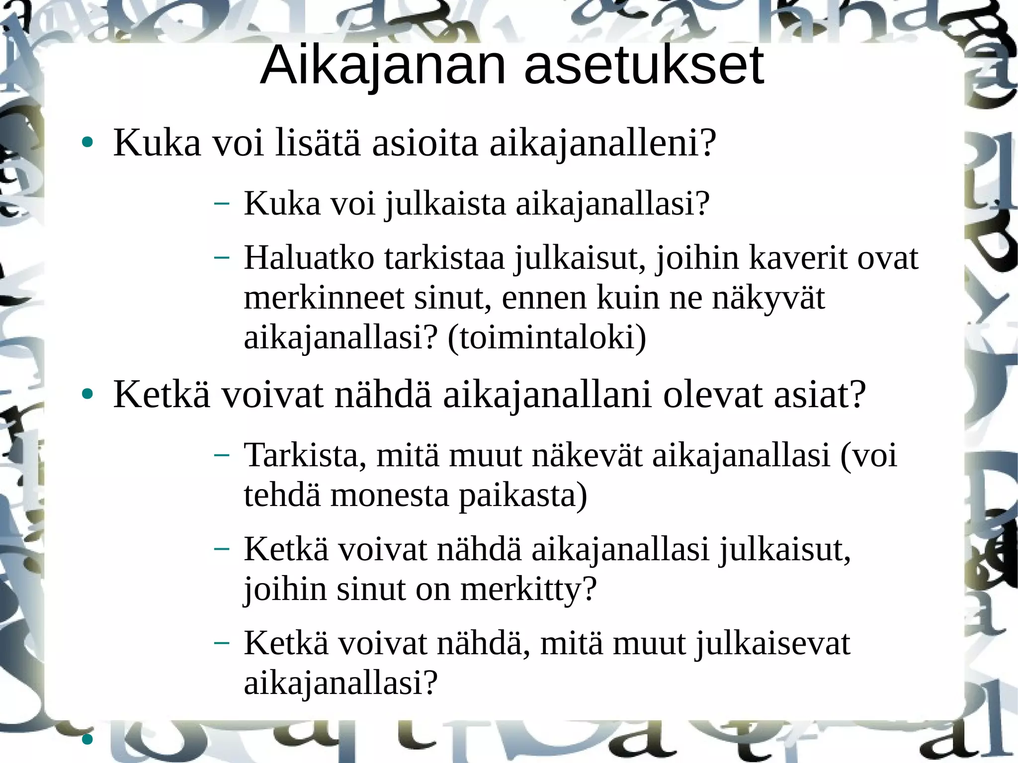 Aikajanan asetukset
● Kuka voi lisätä asioita aikajanalleni?
– Kuka voi julkaista aikajanallasi?
– Haluatko tarkistaa julkaisut, joihin kaverit ovat
merkinneet sinut, ennen kuin ne näkyvät
aikajanallasi? (toimintaloki)
● Ketkä voivat nähdä aikajanallani olevat asiat?
– Tarkista, mitä muut näkevät aikajanallasi (voi
tehdä monesta paikasta)
– Ketkä voivat nähdä aikajanallasi julkaisut,
joihin sinut on merkitty?
– Ketkä voivat nähdä, mitä muut julkaisevat
aikajanallasi?
●
 
