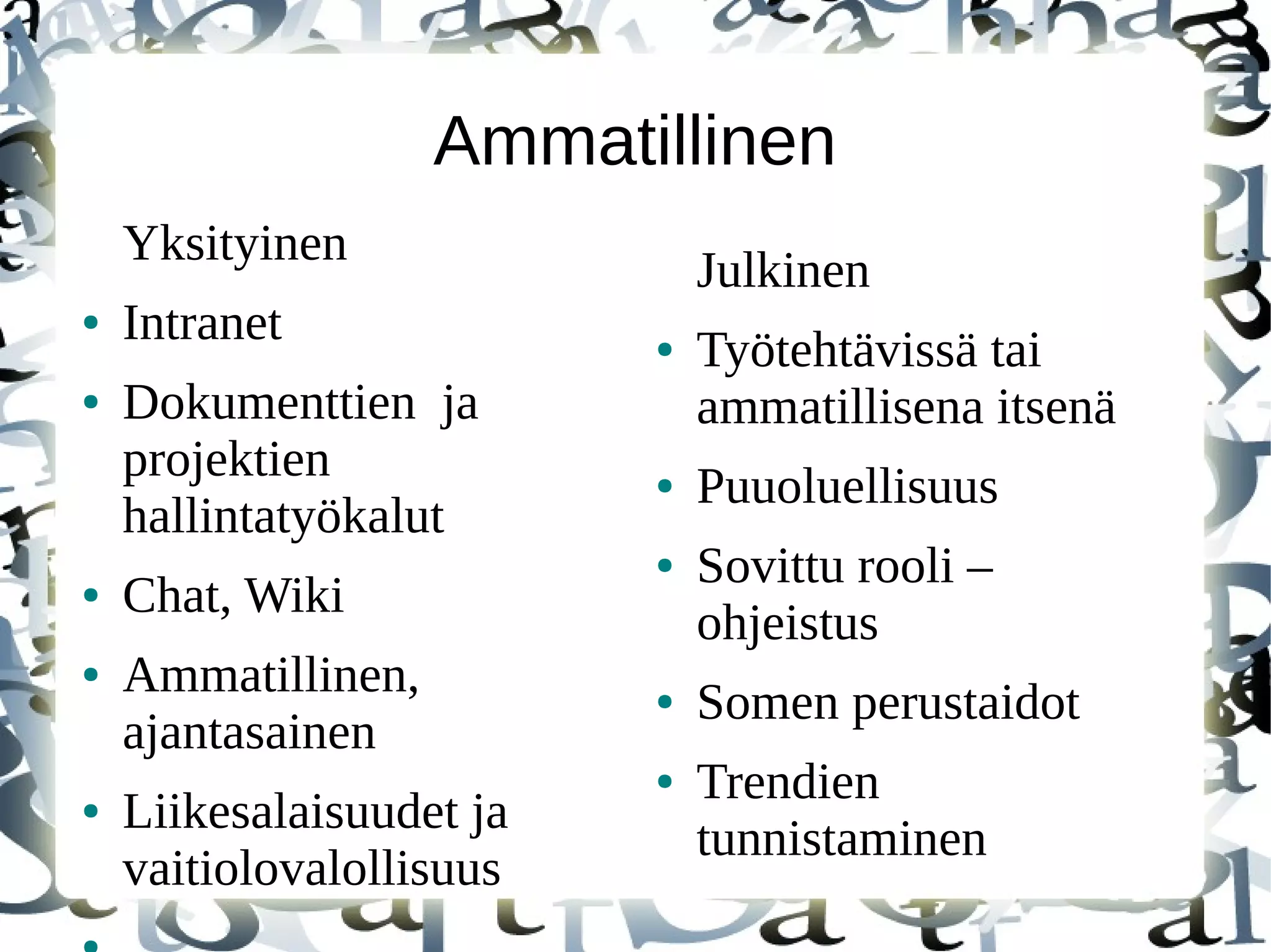 Ammatillinen
Yksityinen
● Intranet
● Dokumenttien ja
projektien
hallintatyökalut
● Chat, Wiki
● Ammatillinen,
ajantasainen
● Liikesalaisuudet ja
vaitiolovalollisuus
Julkinen
● Työtehtävissä tai
ammatillisena itsenä
● Puuoluellisuus
● Sovittu rooli –
ohjeistus
● Somen perustaidot
● Trendien
tunnistaminen
 